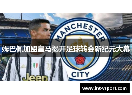 姆巴佩加盟皇马揭开足球转会新纪元大幕 姆巴佩加盟皇马揭开足球转会新纪元大幕