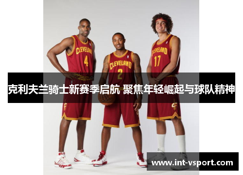 克利夫兰骑士新赛季启航 聚焦年轻崛起与球队精神