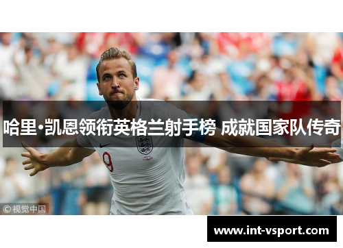 哈里·凯恩领衔英格兰射手榜 成就国家队传奇 哈里·凯恩领衔英格兰射手榜 成就国家队传奇